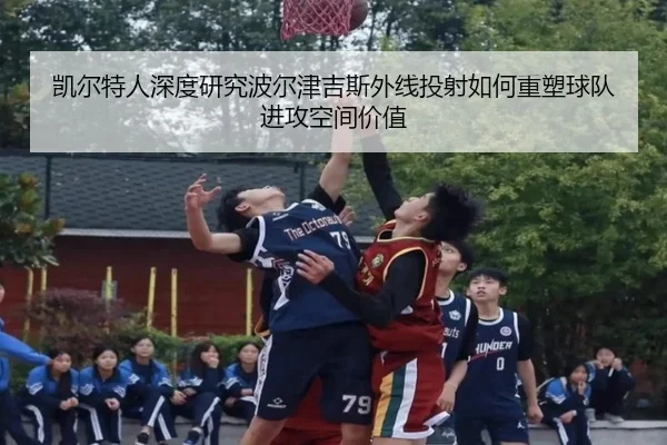 凯尔特人深度研究波尔津吉斯外线投射如何重塑球队进攻空间价值