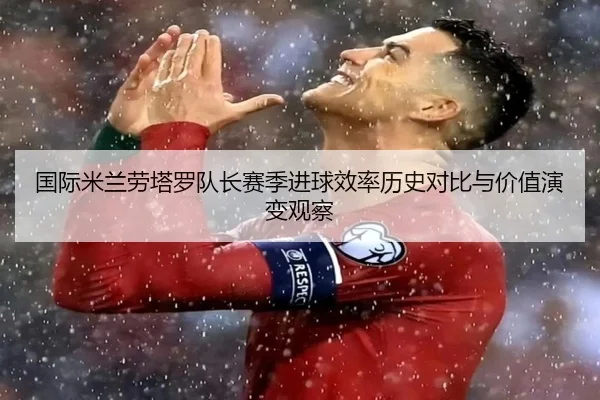 国际米兰劳塔罗队长赛季进球效率历史对比与价值演变观察