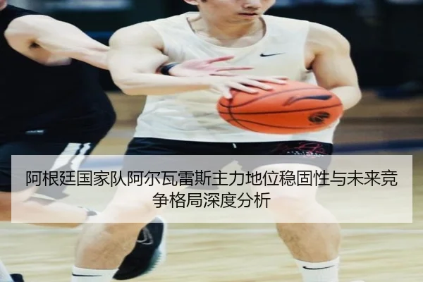 阿根廷国家队阿尔瓦雷斯主力地位稳固性与未来竞争格局深度分析