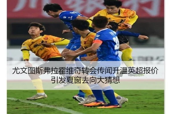 尤文图斯弗拉霍维奇转会传闻升温英超报价引发夏窗去向大猜想