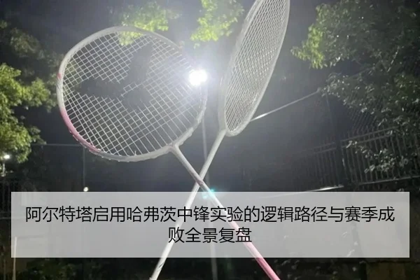 阿尔特塔启用哈弗茨中锋实验的逻辑路径与赛季成败全景复盘