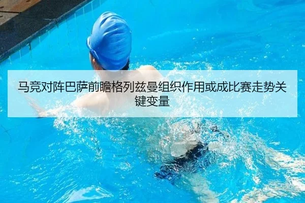 马竞对阵巴萨前瞻格列兹曼组织作用或成比赛走势关键变量