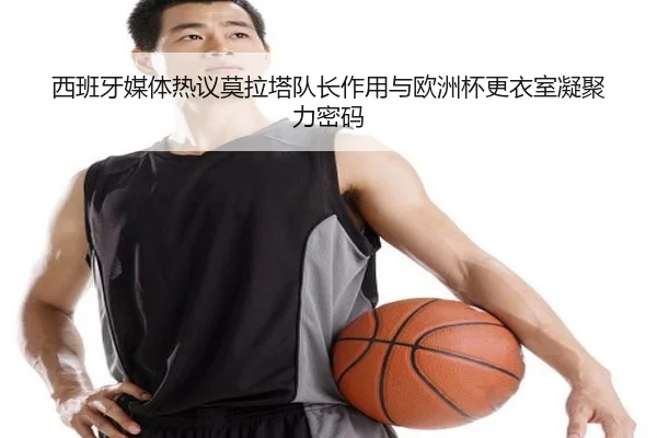西班牙媒体热议莫拉塔队长作用与欧洲杯更衣室凝聚力密码