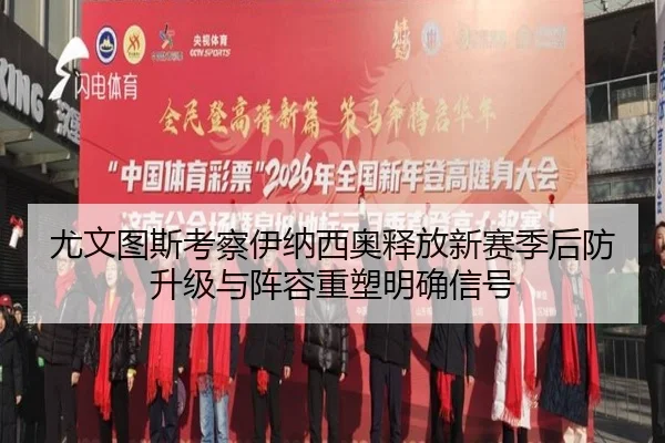 尤文图斯考察伊纳西奥释放新赛季后防升级与阵容重塑明确信号